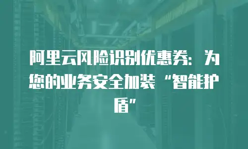 阿里云风险识别优惠券：为您的业务安全加装“智能护盾”