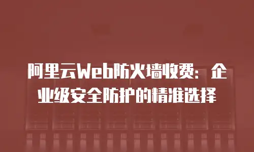 阿里云Web防火墙收费：企业级安全防护的精准选择