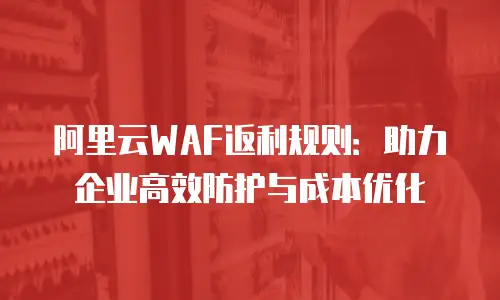 阿里云WAF返利规则：助力企业高效防护与成本优化