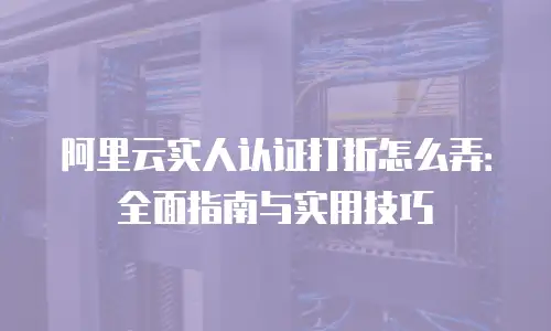 阿里云实人认证打折怎么弄：全面指南与实用技巧