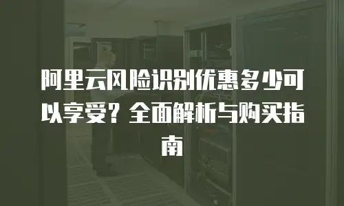 阿里云风险识别优惠多少可以享受？全面解析与购买指南