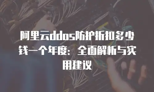 阿里云ddos防护折扣多少钱一个年度：全面解析与实用建议