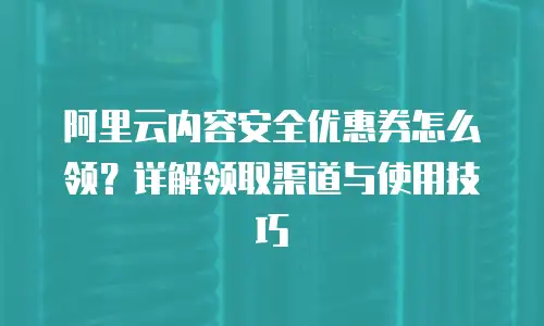 阿里云内容安全优惠券怎么领？详解领取渠道与使用技巧