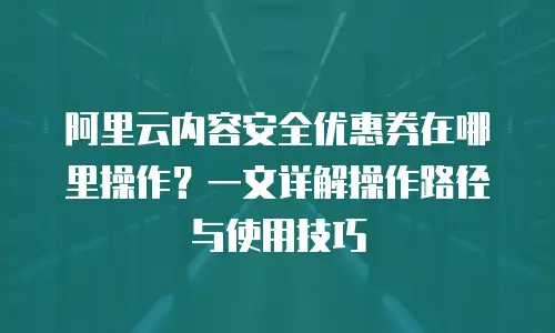 阿里云内容安全优惠券在哪里操作？一文详解操作路径与使用技巧