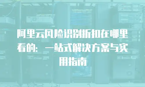 阿里云风险识别折扣在哪里看的：一站式解决方案与实用指南