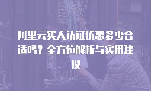 阿里云实人认证优惠多少合适吗？全方位解析与实用建议
