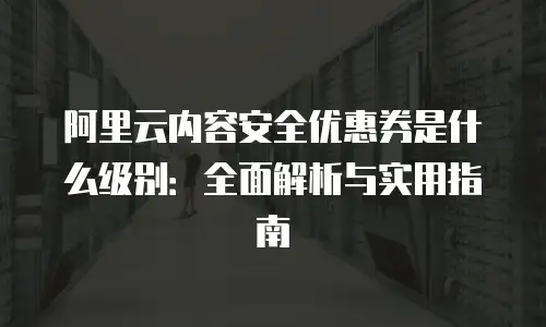 阿里云内容安全优惠券是什么级别：全面解析与实用指南