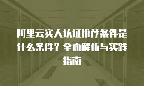 阿里云实人认证推荐条件是什么条件？全面解析与实践指南