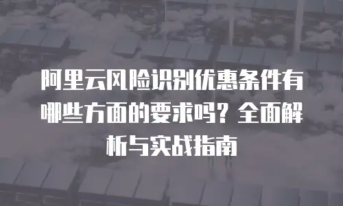 阿里云风险识别优惠条件有哪些方面的要求吗？全面解析与实战指南