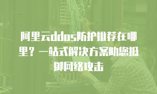 阿里云ddos防护推荐在哪里？一站式解决方案助您抵御网络攻击