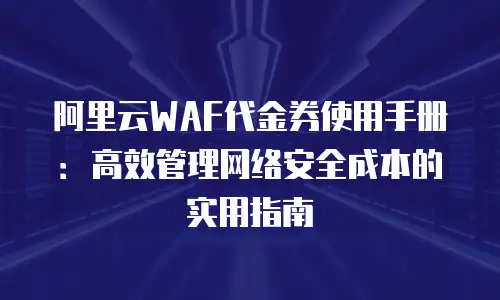 阿里云WAF代金券使用手册：高效管理网络安全成本的实用指南