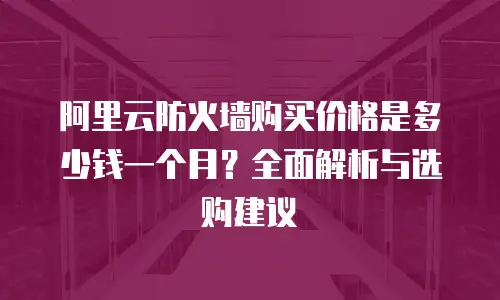 阿里云防火墙购买价格是多少钱一个月？全面解析与选购建议