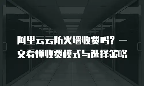 阿里云云防火墙收费吗？一文看懂收费模式与选择策略