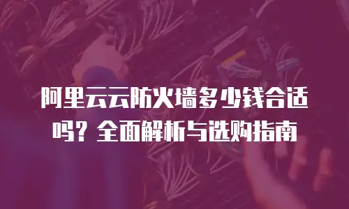 阿里云云防火墙多少钱合适吗？全面解析与选购指南