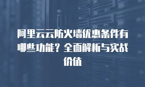 阿里云云防火墙优惠条件有哪些功能？全面解析与实战价值