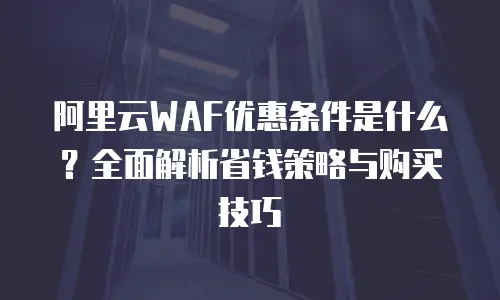 阿里云WAF优惠条件是什么？全面解析省钱策略与购买技巧