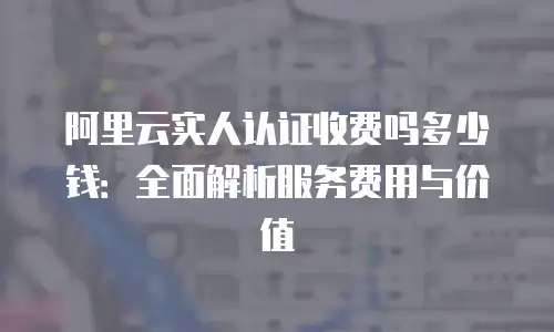 阿里云实人认证收费吗多少钱：全面解析服务费用与价值