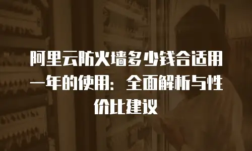 阿里云防火墙多少钱合适用一年的使用：全面解析与性价比建议