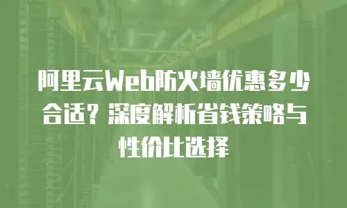 阿里云Web防火墙优惠多少合适？深度解析省钱策略与性价比选择