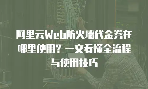 阿里云Web防火墙代金券在哪里使用？一文看懂全流程与使用技巧