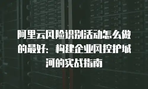 阿里云风险识别活动怎么做的最好：构建企业风控护城河的实战指南