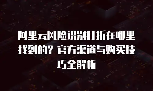 阿里云风险识别打折在哪里找到的？官方渠道与购买技巧全解析