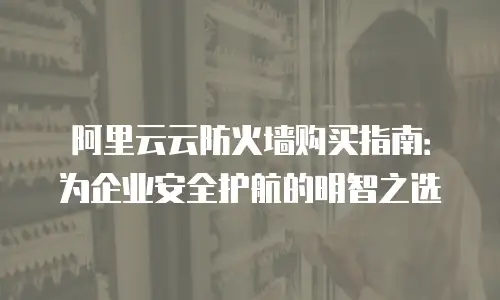 阿里云云防火墙购买指南：为企业安全护航的明智之选