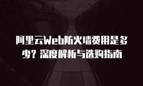 阿里云Web防火墙费用是多少？深度解析与选购指南