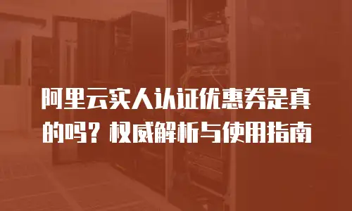 阿里云实人认证优惠券是真的吗？权威解析与使用指南