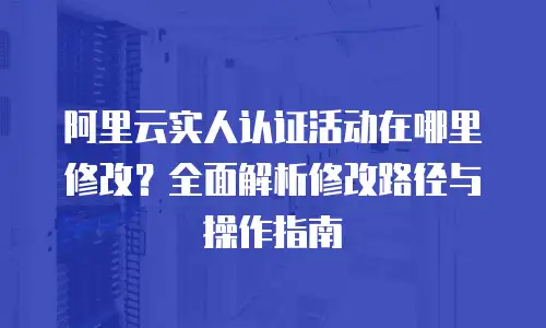 阿里云实人认证活动在哪里修改？全面解析修改路径与操作指南