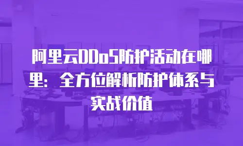 阿里云DDoS防护活动在哪里：全方位解析防护体系与实战价值