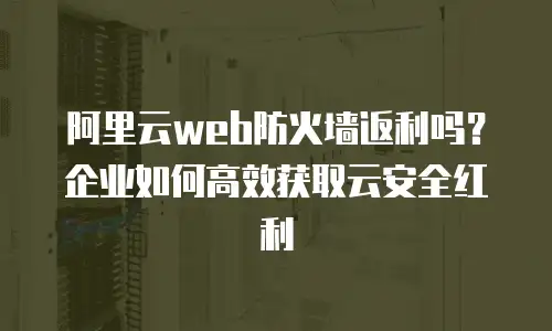 阿里云web防火墙返利吗？企业如何高效获取云安全红利