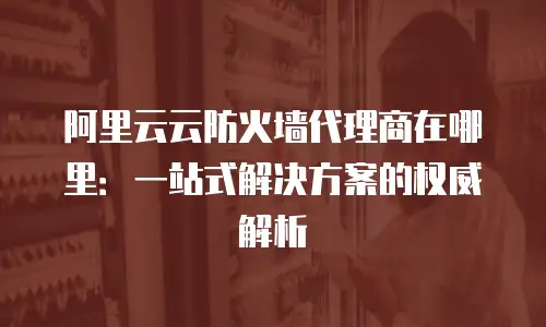 阿里云云防火墙代理商在哪里：一站式解决方案的权威解析