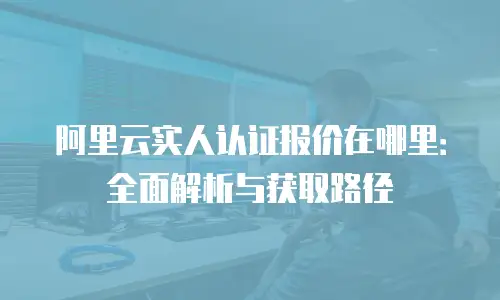 阿里云实人认证报价在哪里：全面解析与获取路径