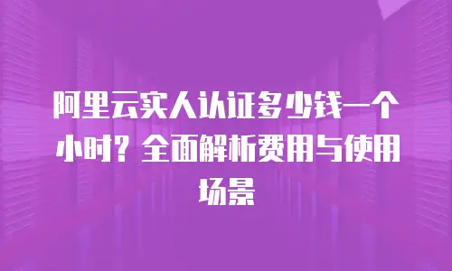 阿里云实人认证多少钱一个小时？全面解析费用与使用场景