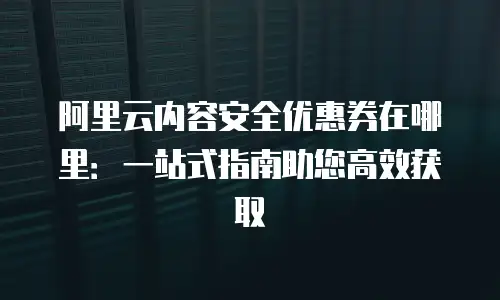 阿里云内容安全优惠券在哪里：一站式指南助您高效获取