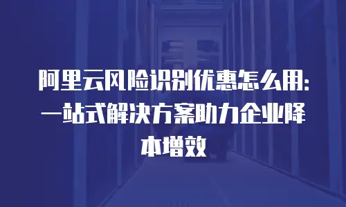 阿里云风险识别优惠怎么用：一站式解决方案助力企业降本增效