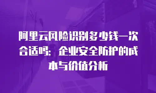 阿里云风险识别多少钱一次合适吗：企业安全防护的成本与价值分析