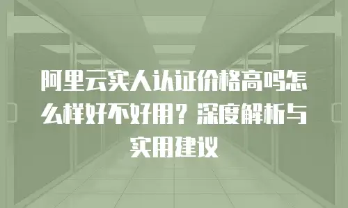 阿里云实人认证价格高吗怎么样好不好用？深度解析与实用建议