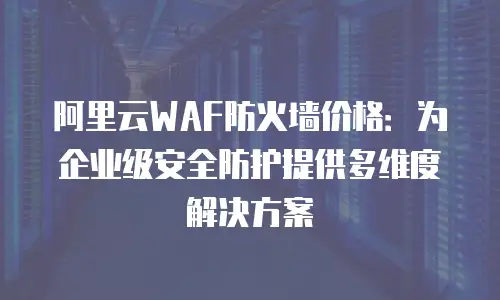 阿里云WAF防火墙价格：为企业级安全防护提供多维度解决方案