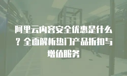 阿里云内容安全优惠是什么？全面解析热门产品折扣与增值服务