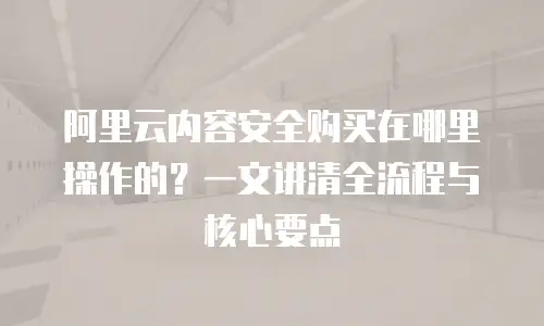 阿里云内容安全购买在哪里操作的？一文讲清全流程与核心要点