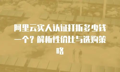 阿里云实人认证打折多少钱一个？解析性价比与选购策略