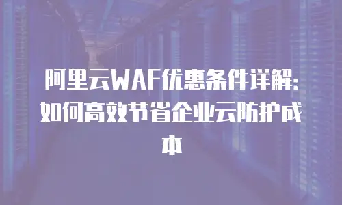 阿里云WAF优惠条件详解：如何高效节省企业云防护成本