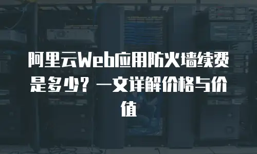阿里云Web应用防火墙续费是多少？一文详解价格与价值