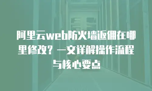 阿里云web防火墙返佣在哪里修改？一文详解操作流程与核心要点