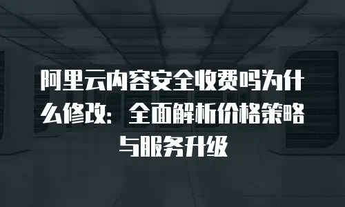 阿里云内容安全收费吗为什么修改：全面解析价格策略与服务升级