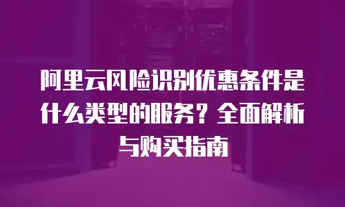 阿里云风险识别优惠条件是什么类型的服务？全面解析与购买指南