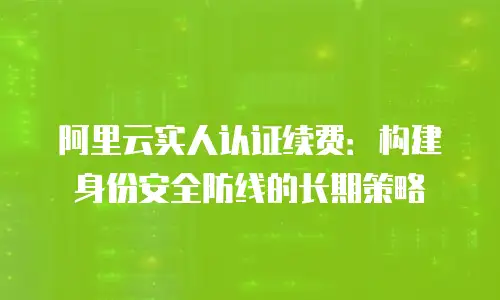 阿里云实人认证续费：构建身份安全防线的长期策略