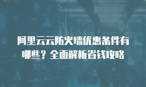 阿里云云防火墙优惠条件有哪些？全面解析省钱攻略